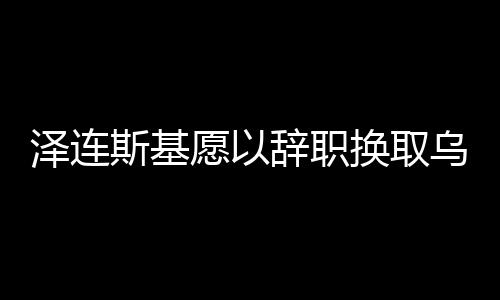 澤連斯基愿以辭職換取烏克蘭加入北約，國家未來的博弈與抉擇
