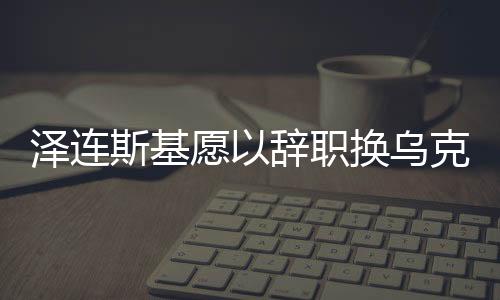 澤連斯基愿以辭職換烏克蘭加入北約