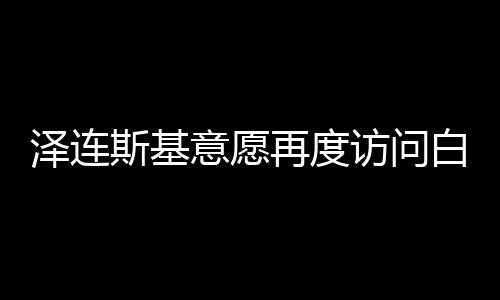 澤連斯基意愿再度訪問(wèn)白宮，尋求更深層次的對(duì)話與合作
