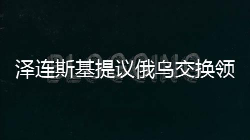 澤連斯基提議俄烏交換領(lǐng)土背后的復(fù)雜考量與期望