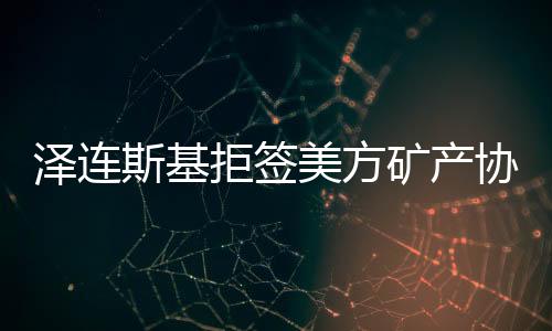 澤連斯基拒簽美方礦產(chǎn)協(xié)議草案，俄烏與全球礦產(chǎn)市場反響劇烈