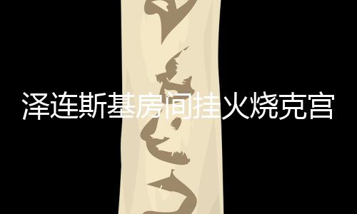 澤連斯基房間掛火燒克宮畫作，揭秘背后的故事與象征意義
