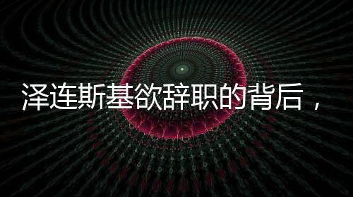 澤連斯基欲辭職的背后，挑戰(zhàn)與未來