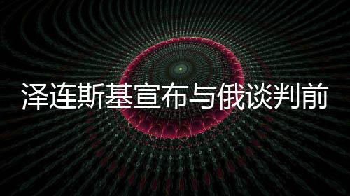 澤連斯基宣布與俄談判前提條件，邁向和平之路還是走向新挑戰(zhàn)的序曲？