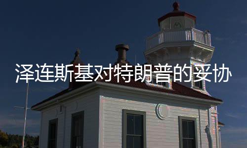 澤連斯基對特朗普的妥協(xié)傳聞深度解讀