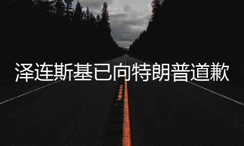 澤連斯基已向特朗普道歉？深度解讀背后的國(guó)際政治動(dòng)態(tài)