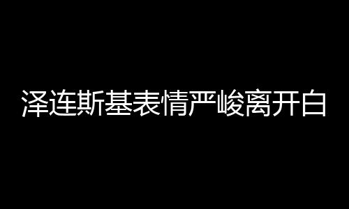 澤連斯基表情嚴(yán)峻離開白宮，飯都沒吃 美媒：有沙拉和烤雞等