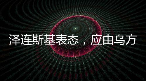 澤連斯基表態(tài)，應(yīng)由烏方?jīng)Q定談判桌人選——俄烏局勢的新動向