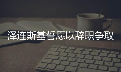 澤連斯基誓愿以辭職爭取烏克蘭加入北約，背后的考量與戰(zhàn)略意義