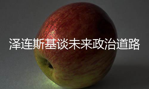 澤連斯基談未來政治道路，取代我并非易事