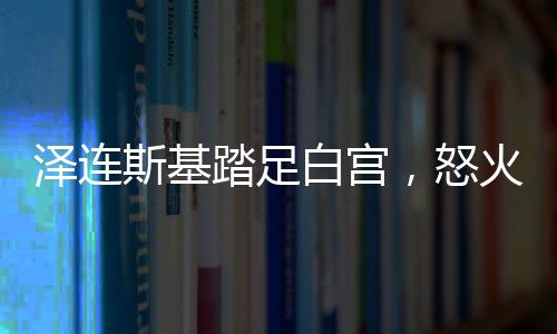 澤連斯基踏足白宮，怒火壓制下的微妙會(huì)談