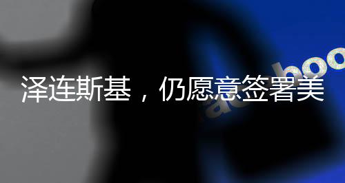 澤連斯基，仍愿意簽署美烏礦產(chǎn)協(xié)議
