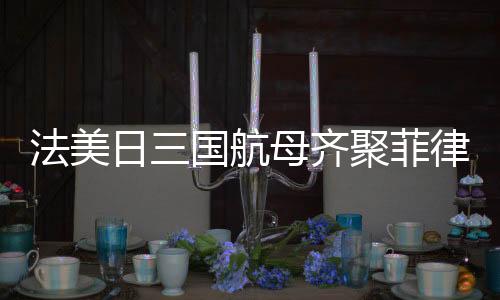 法美日三國航母齊聚菲律賓海，聯(lián)合演習(xí)展示海上力量