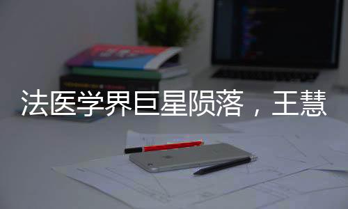 法醫(yī)學(xué)界巨星隕落，王慧君病逝，永恒貢獻(xiàn)永載史冊