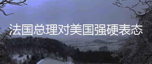 法國總理對美國強(qiáng)硬表態(tài)，令人無法忍受，引發(fā)國際關(guān)注