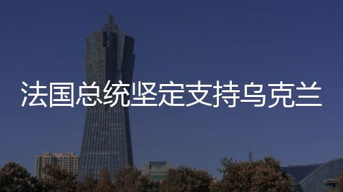 法國總統(tǒng)堅定支持烏克蘭，國際社會的道義力量展現(xiàn)