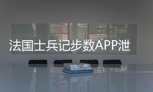 法國(guó)士兵記步數(shù)APP泄露核潛艇機(jī)密事件揭秘