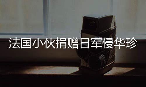法國小伙捐贈(zèng)日軍侵華珍貴照片將被接收，歷史見證的重要時(shí)刻