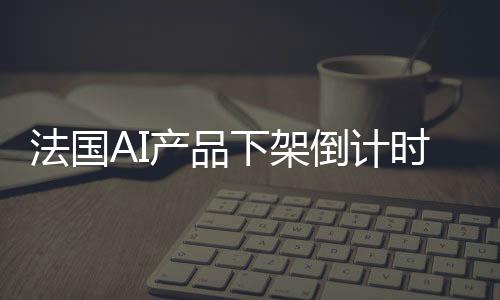 法國(guó)AI產(chǎn)品下架倒計(jì)時(shí)，三天內(nèi)將全面下架，行業(yè)反響及未來展望