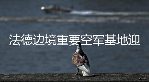 法德邊境重要空軍基地迎來(lái)大升級(jí)，邁向未來(lái)的空中力量合作與革新動(dòng)向分析