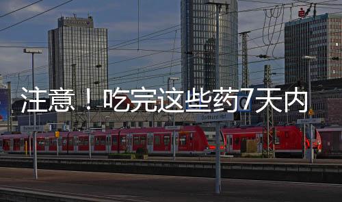 注意！吃完這些藥7天內(nèi)別喝酒