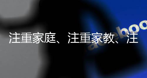 注重家庭、注重家教、注重家風，家庭文化的傳承與發(fā)展