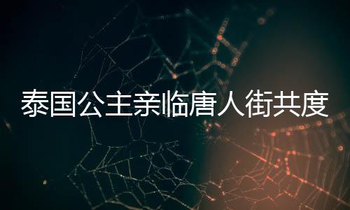 泰國公主親臨唐人街共度新春佳節(jié)