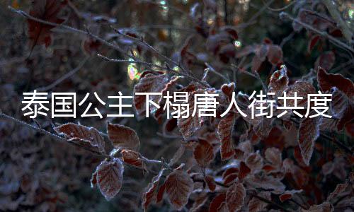 泰國公主下榻唐人街共度新春佳節(jié)
