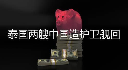 泰國兩艘中國造護(hù)衛(wèi)艦回娘家，彰顯中泰軍事合作日益深化