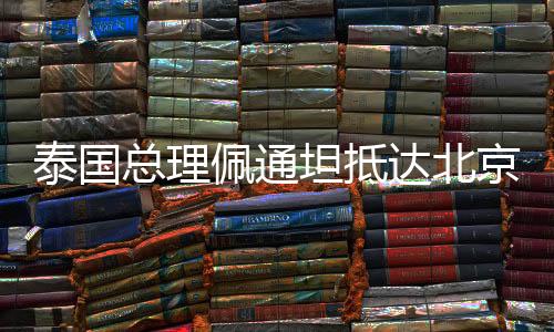 泰國總理佩通坦抵達北京，深化兩國友好交流與合作的嶄新篇章