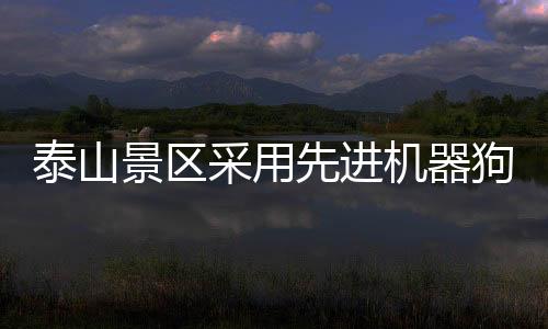 泰山景區(qū)采用先進(jìn)機(jī)器狗馱運重物，回應(yīng)創(chuàng)新和智能化管理話題