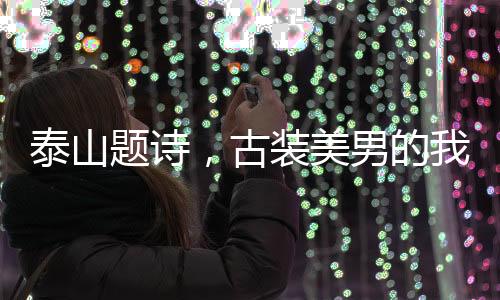泰山題詩，古裝美男的我被直播了