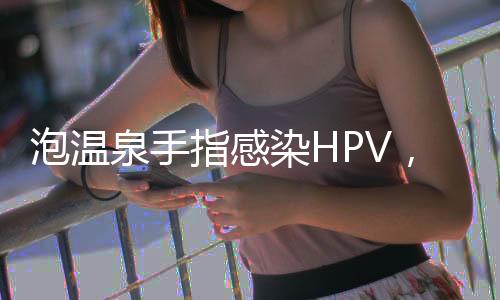 泡溫泉手指感染HPV，警惕公共場(chǎng)所健康風(fēng)險(xiǎn)