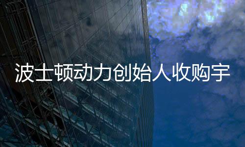波士頓動力創(chuàng)始人收購宇樹機器人公司，科技界的最新聯(lián)動