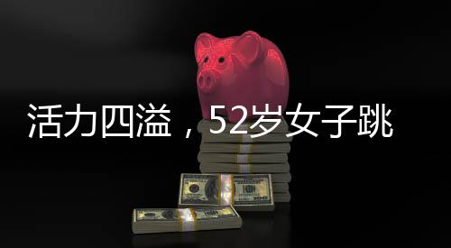 活力四溢，52歲女子跳斷頭舞展現(xiàn)不老風(fēng)采