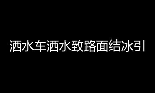 灑水車灑水致路面結(jié)冰引發(fā)多起事故，警示與反思