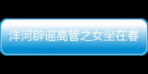 洋河辟謠高管之女坐在春晚第一排——一則關(guān)于網(wǎng)絡(luò)謠言的澄清新聞