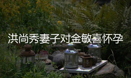 洪尚秀妻子對(duì)金敏喜懷孕傳聞作出回應(yīng)
