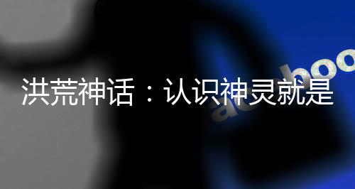 洪荒神話：認識神靈就是吊！