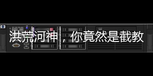 洪荒河神，你竟然是截教大師兄？