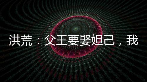 洪荒：父王要娶妲己，我反手截胡