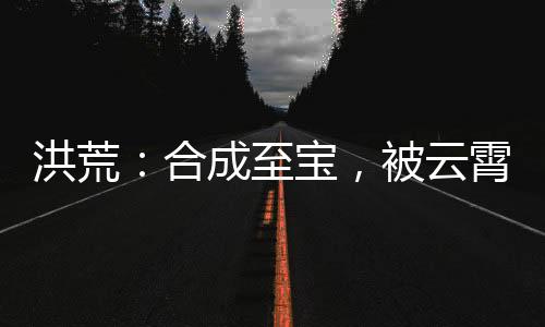 洪荒：合成至寶，被云霄發(fā)現(xiàn)了
