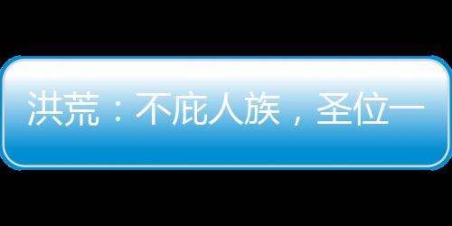 洪荒：不庇人族，圣位一個(gè)也別要