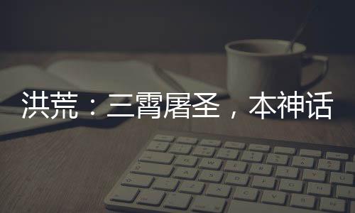 洪荒：三霄屠圣，本神話藏不住了