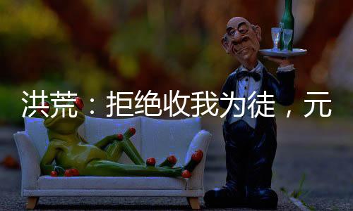 洪荒：拒絕收我為徒，元始后悔了！