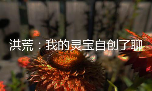 洪荒：我的靈寶自創(chuàng)了聊天群