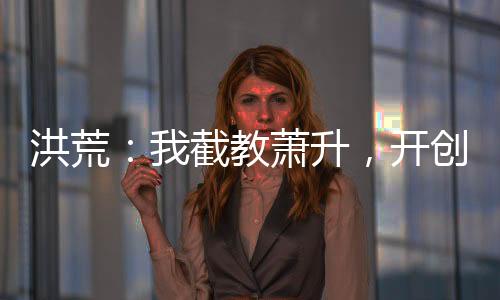 洪荒：我截教蕭升，開(kāi)創(chuàng)交易大道