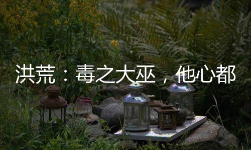 洪荒：毒之大巫，他心都是黑的