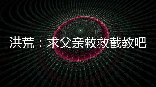 洪荒：求父親救救截教吧！