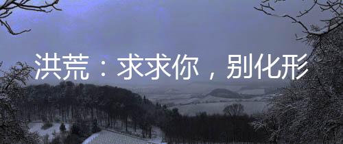 洪荒：求求你，別化形